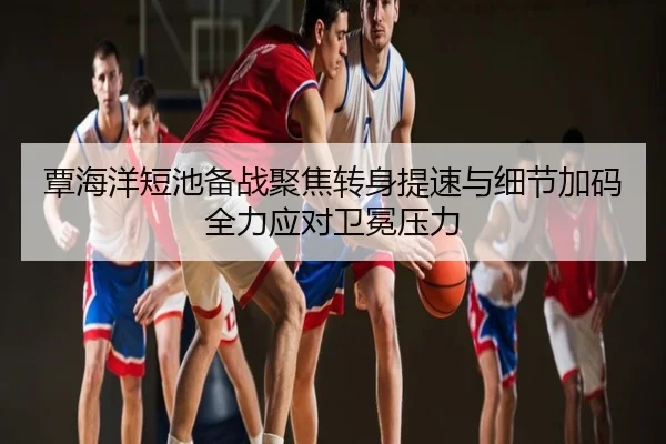 覃海洋短池备战聚焦转身提速与细节加码全力应对卫冕压力