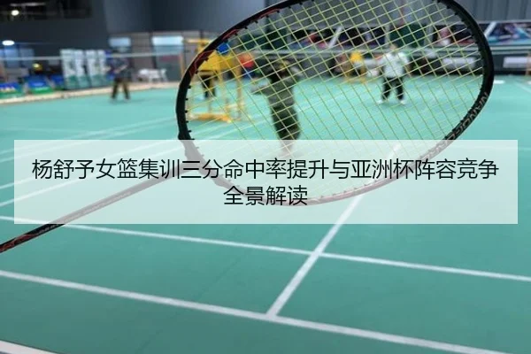 杨舒予女篮集训三分命中率提升与亚洲杯阵容竞争全景解读
