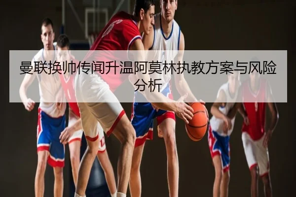 曼联换帅传闻升温阿莫林执教方案与风险分析